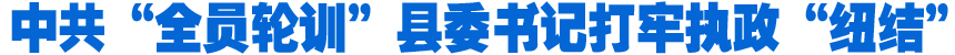 中共“全員輪訓(xùn)”縣委書記打牢執(zhí)政“紐結(jié)”